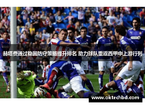 赫塔费通过稳固防守策略提升排名 助力球队重返西甲中上游行列
